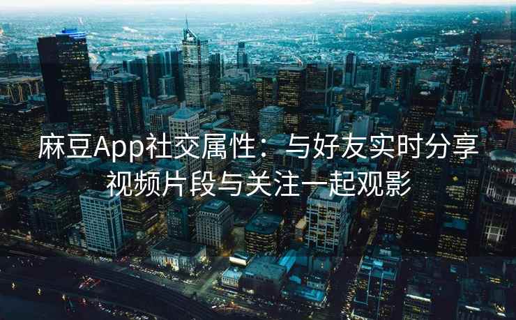 麻豆App社交属性：与好友实时分享视频片段与关注一起观影