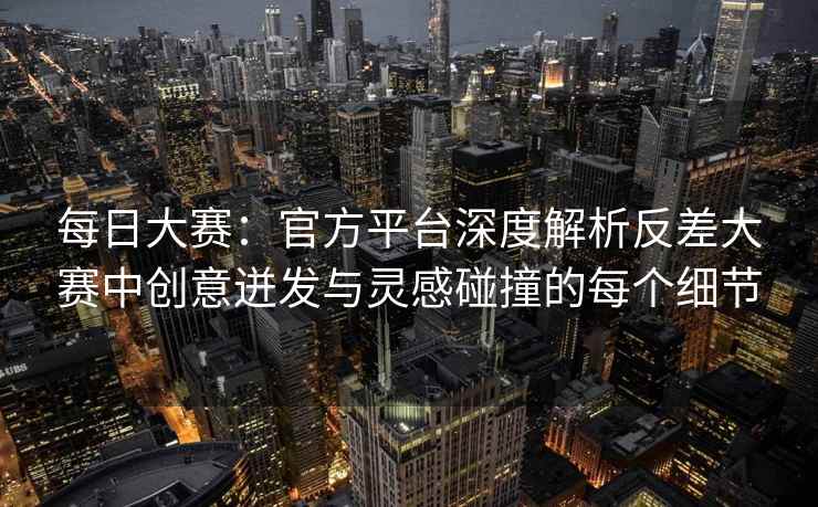每日大赛：官方平台深度解析反差大赛中创意迸发与灵感碰撞的每个细节