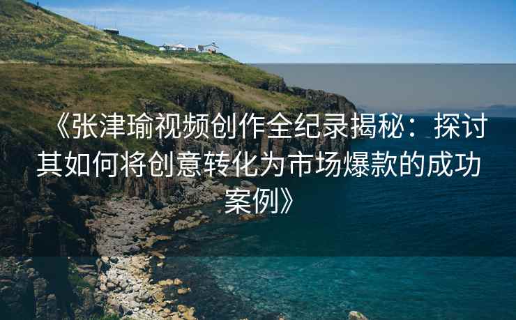 《张津瑜视频创作全纪录揭秘：探讨其如何将创意转化为市场爆款的成功案例》