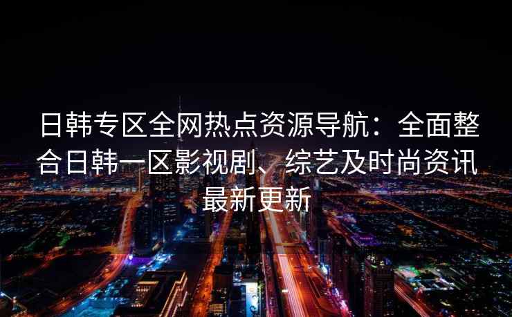 日韩专区全网热点资源导航：全面整合日韩一区影视剧、综艺及时尚资讯最新更新