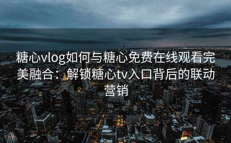 糖心vlog如何与糖心免费在线观看完美融合：解锁糖心tv入口背后的联动营销