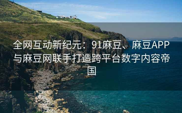 全网互动新纪元：91麻豆、麻豆APP与麻豆网联手打造跨平台数字内容帝国