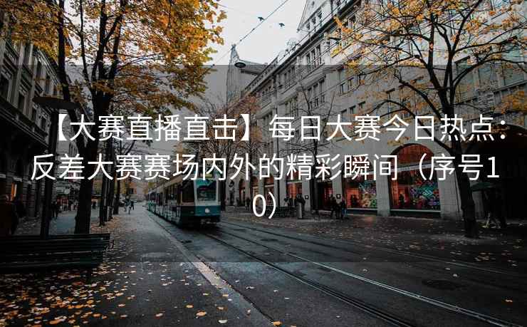 【大赛直播直击】每日大赛今日热点：反差大赛赛场内外的精彩瞬间（序号10）
