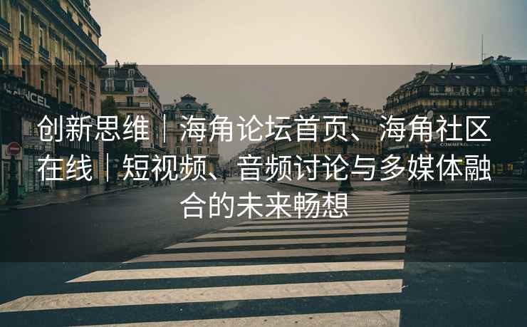 创新思维｜海角论坛首页、海角社区在线｜短视频、音频讨论与多媒体融合的未来畅想