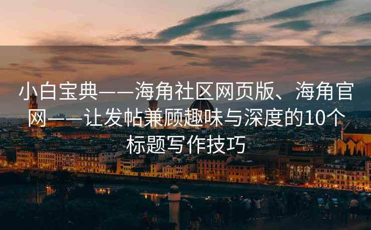 小白宝典——海角社区网页版、海角官网——让发帖兼顾趣味与深度的10个标题写作技巧