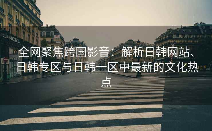 全网聚焦跨国影音：解析日韩网站、日韩专区与日韩一区中最新的文化热点