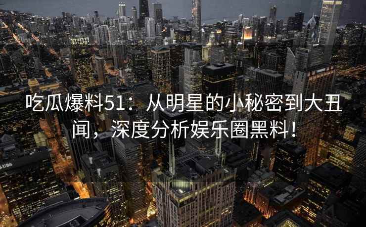 吃瓜爆料51：从明星的小秘密到大丑闻，深度分析娱乐圈黑料！