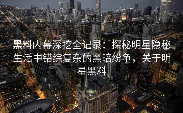 黑料内幕深挖全记录：探秘明星隐秘生活中错综复杂的黑暗纷争，关于明星黑料
