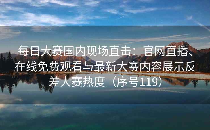 每日大赛国内现场直击：官网直播、在线免费观看与最新大赛内容展示反差大赛热度（序号119）