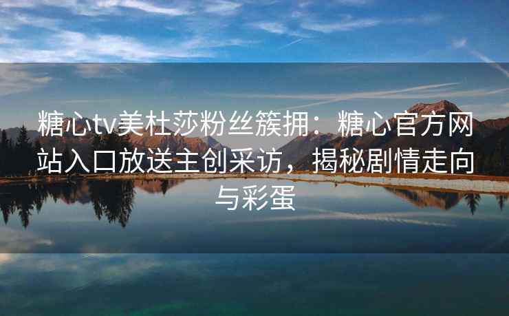 糖心tv美杜莎粉丝簇拥：糖心官方网站入口放送主创采访，揭秘剧情走向与彩蛋