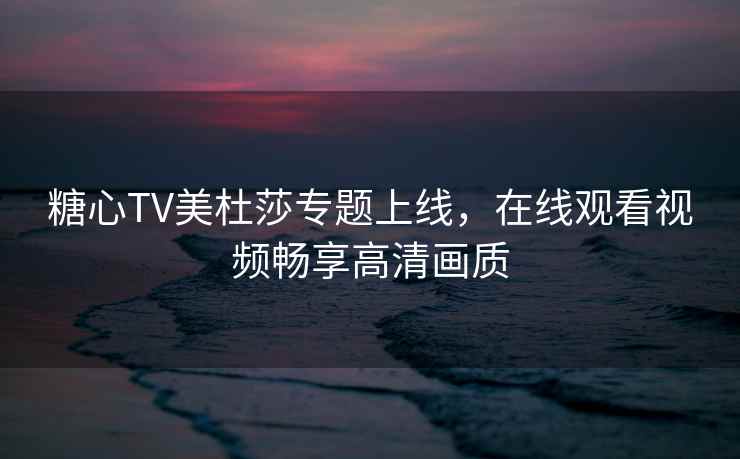 糖心TV美杜莎专题上线，在线观看视频畅享高清画质