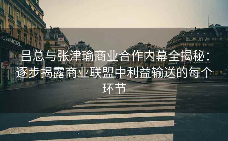 吕总与张津瑜商业合作内幕全揭秘：逐步揭露商业联盟中利益输送的每个环节