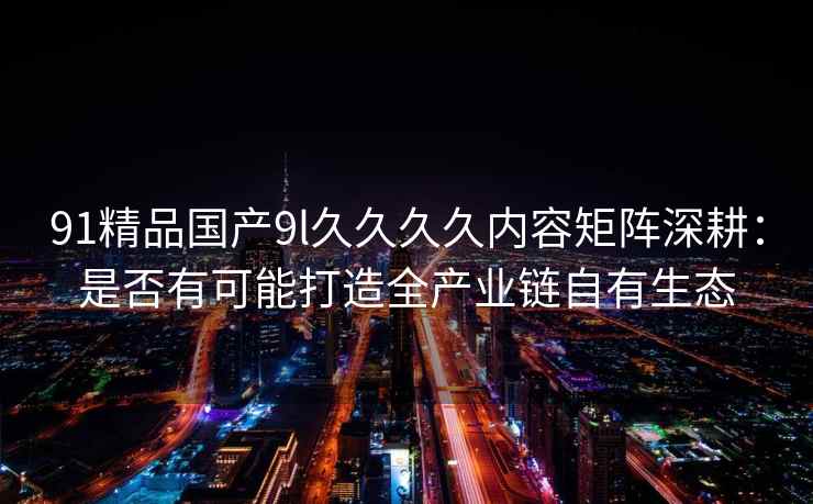 91精品国产9l久久久久内容矩阵深耕：是否有可能打造全产业链自有生态