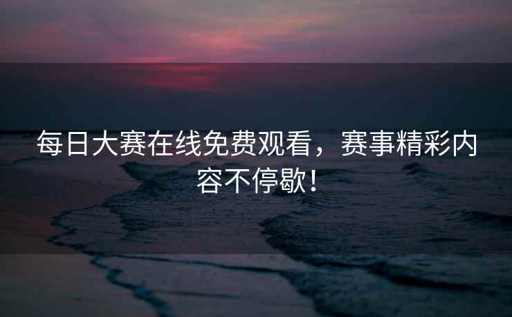 每日大赛在线免费观看，赛事精彩内容不停歇！
