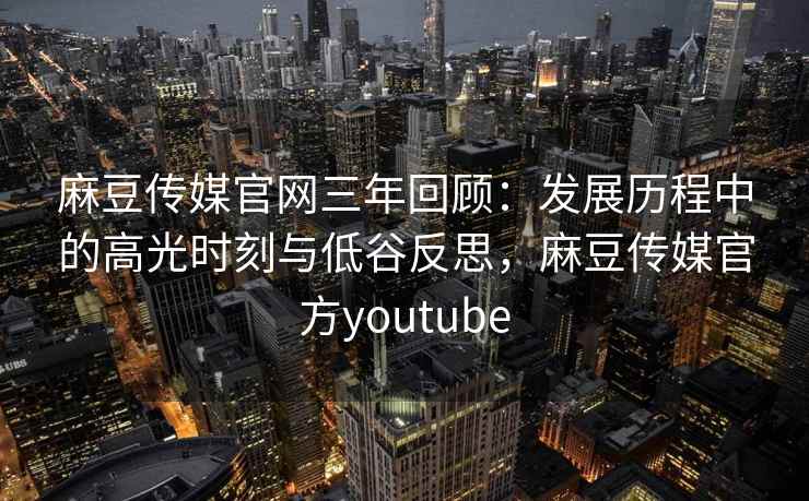 麻豆传媒官网三年回顾：发展历程中的高光时刻与低谷反思，麻豆传媒官方youtube