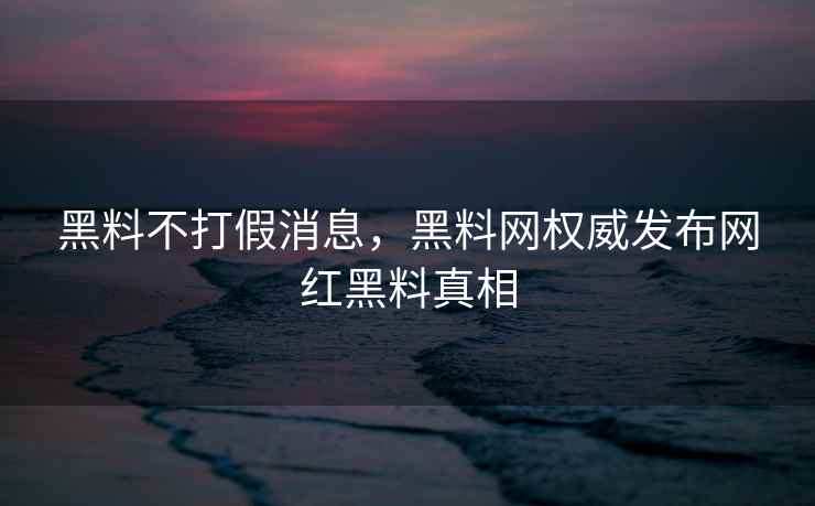 黑料不打假消息，黑料网权威发布网红黑料真相