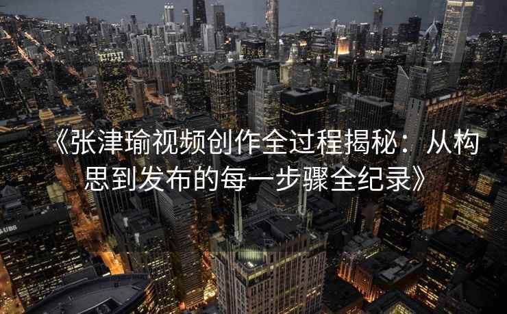 《张津瑜视频创作全过程揭秘：从构思到发布的每一步骤全纪录》