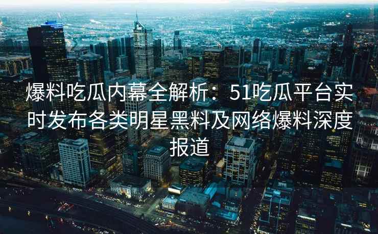 爆料吃瓜内幕全解析：51吃瓜平台实时发布各类明星黑料及网络爆料深度报道