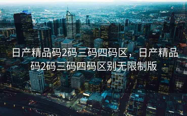 日产精品码2码三码四码区，日产精品码2码三码四码区别无限制版