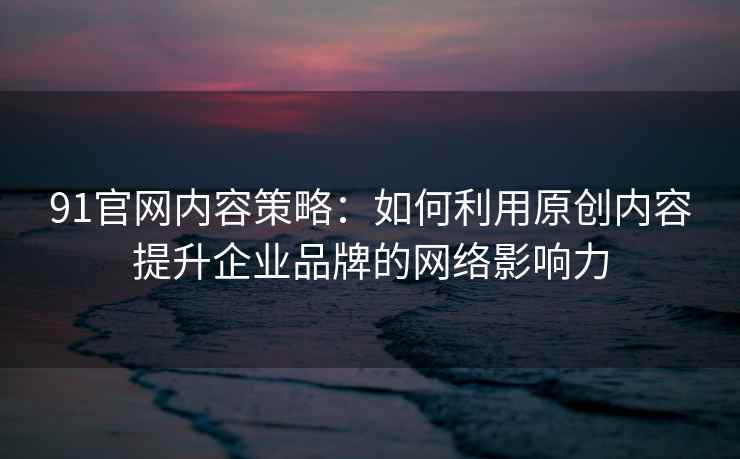 91官网内容策略：如何利用原创内容提升企业品牌的网络影响力