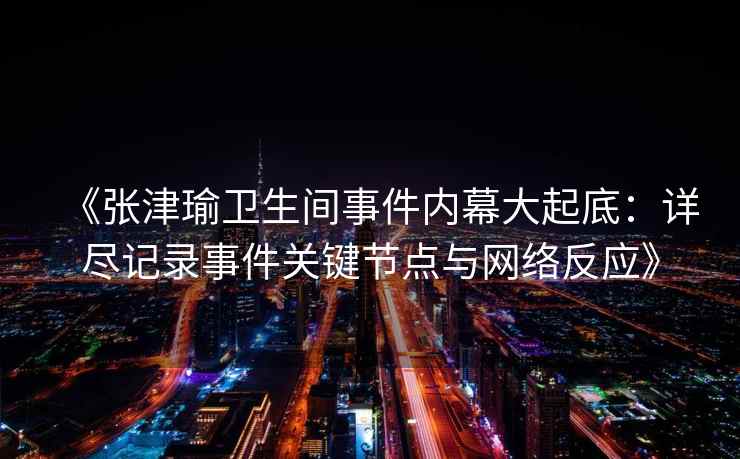 《张津瑜卫生间事件内幕大起底：详尽记录事件关键节点与网络反应》