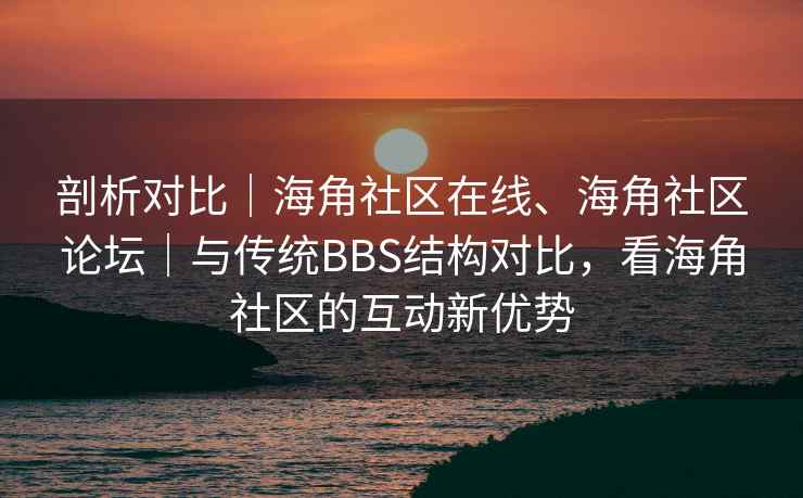 剖析对比｜海角社区在线、海角社区论坛｜与传统BBS结构对比，看海角社区的互动新优势
