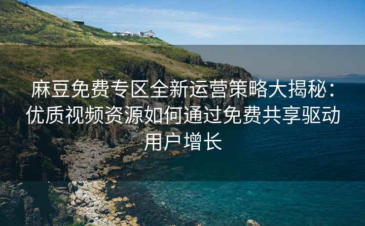 麻豆免费专区全新运营策略大揭秘：优质视频资源如何通过免费共享驱动用户增长