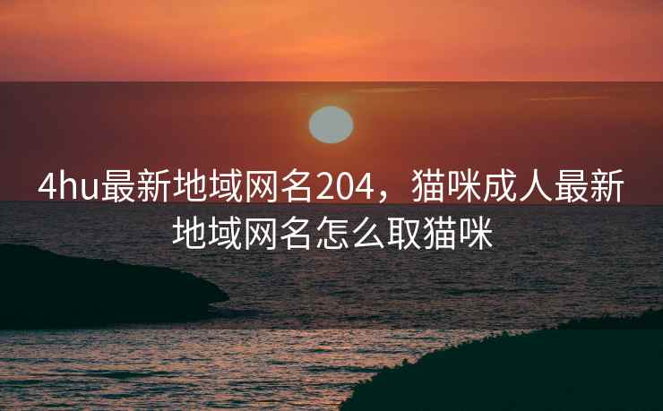 4hu最新地域网名204，猫咪成人最新地域网名怎么取猫咪