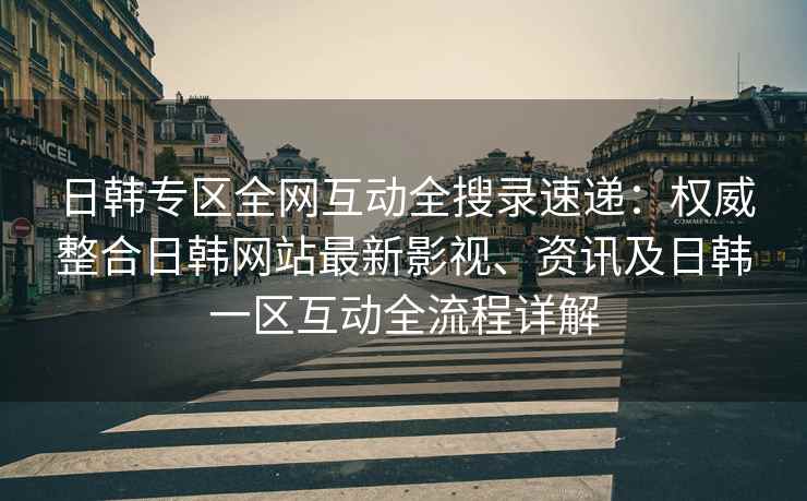 日韩专区全网互动全搜录速递：权威整合日韩网站最新影视、资讯及日韩一区互动全流程详解