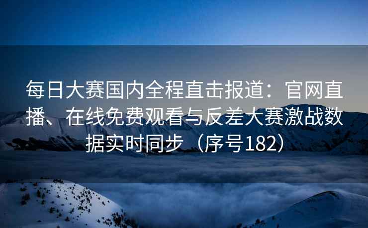 每日大赛国内全程直击报道：官网直播、在线免费观看与反差大赛激战数据实时同步（序号182）