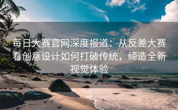 每日大赛官网深度报道：从反差大赛看创意设计如何打破传统，缔造全新视觉体验