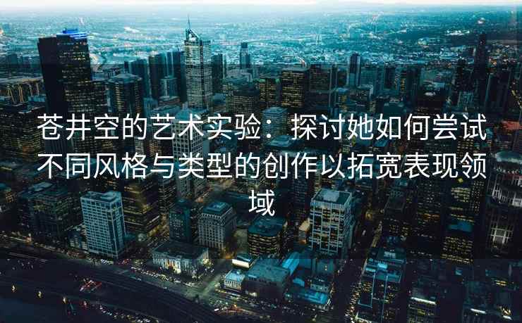 苍井空的艺术实验：探讨她如何尝试不同风格与类型的创作以拓宽表现领域