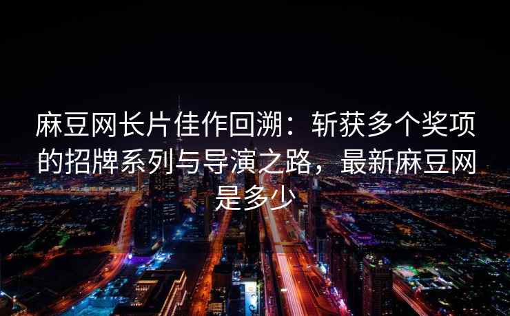 麻豆网长片佳作回溯：斩获多个奖项的招牌系列与导演之路，最新麻豆网是多少
