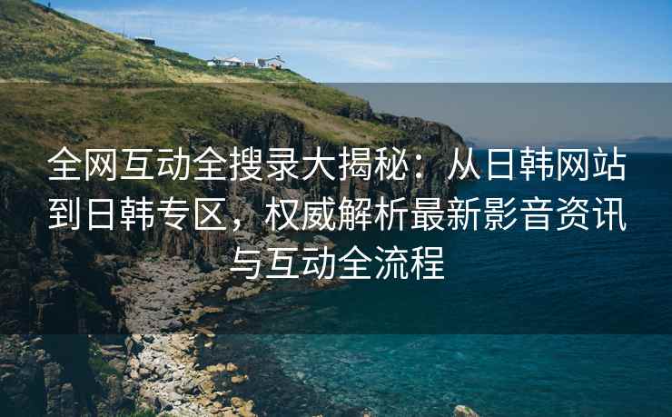 全网互动全搜录大揭秘：从日韩网站到日韩专区，权威解析最新影音资讯与互动全流程