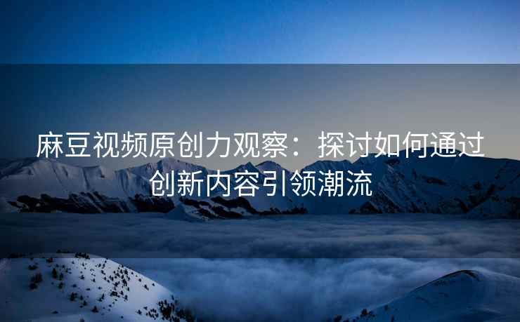 麻豆视频原创力观察：探讨如何通过创新内容引领潮流