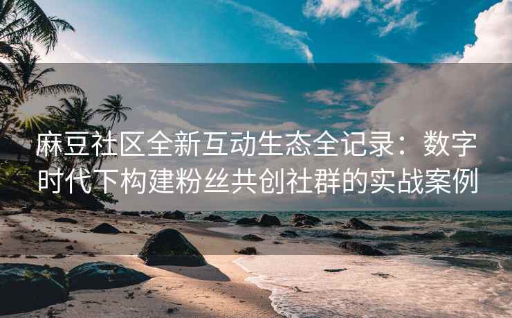 麻豆社区全新互动生态全记录：数字时代下构建粉丝共创社群的实战案例