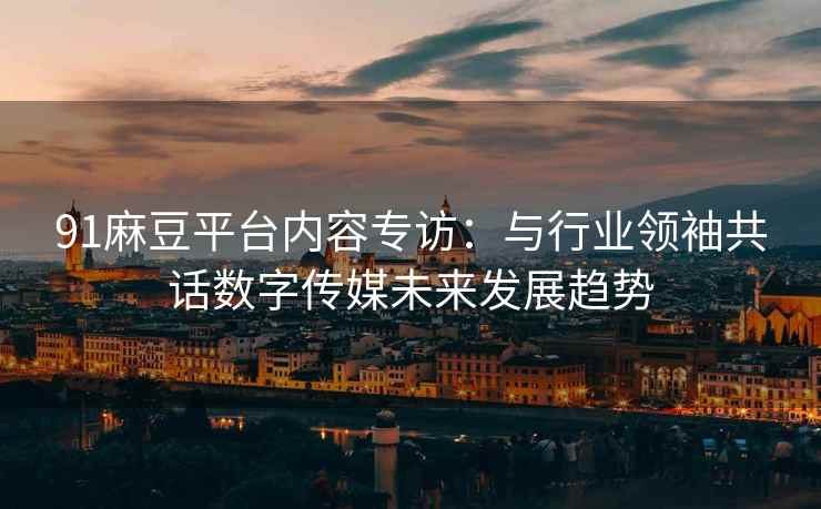91麻豆平台内容专访：与行业领袖共话数字传媒未来发展趋势