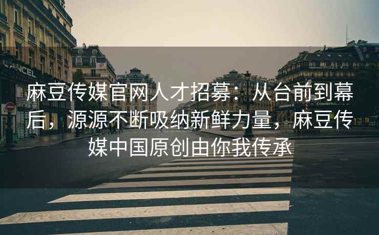 麻豆传媒官网人才招募：从台前到幕后，源源不断吸纳新鲜力量，麻豆传媒中国原创由你我传承