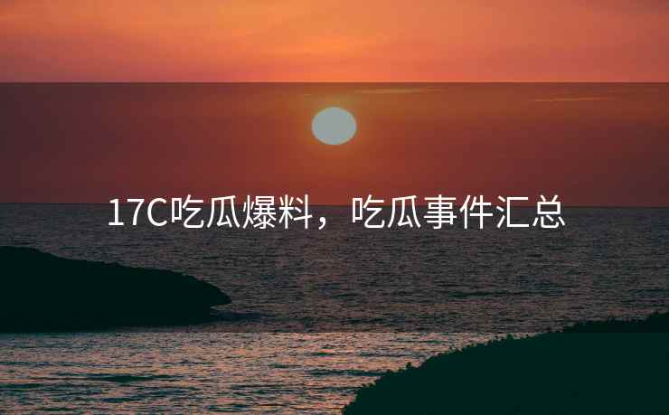 17C吃瓜爆料，吃瓜事件汇总