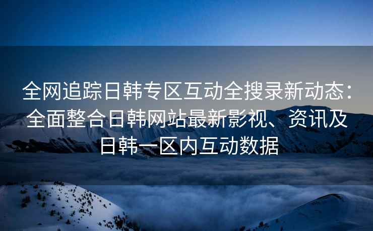 全网追踪日韩专区互动全搜录新动态：全面整合日韩网站最新影视、资讯及日韩一区内互动数据
