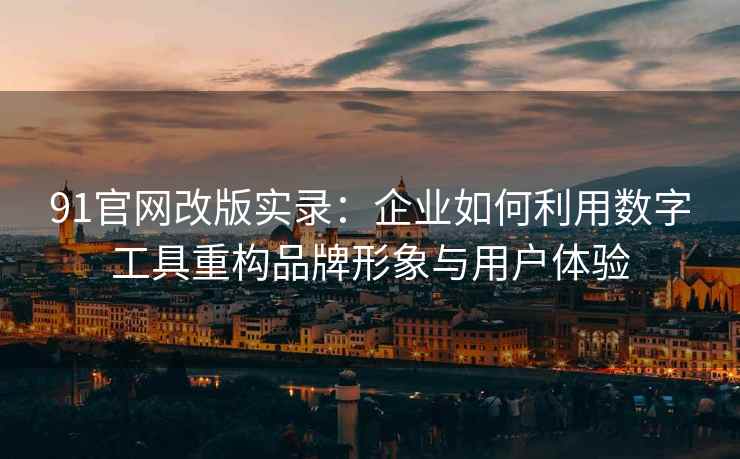 91官网改版实录：企业如何利用数字工具重构品牌形象与用户体验