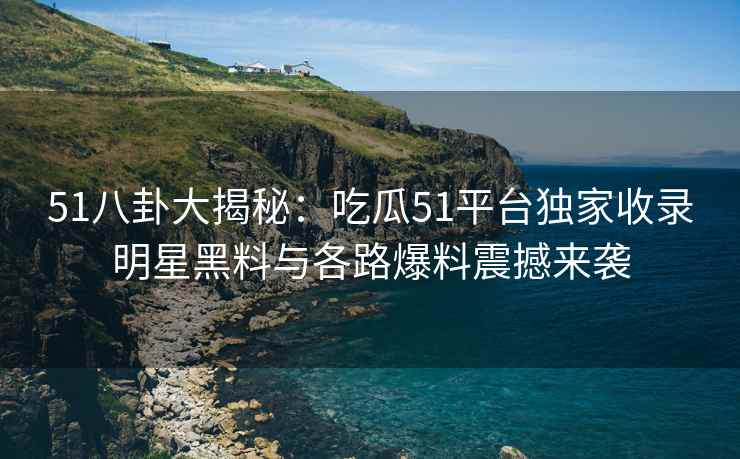 51八卦大揭秘：吃瓜51平台独家收录明星黑料与各路爆料震撼来袭