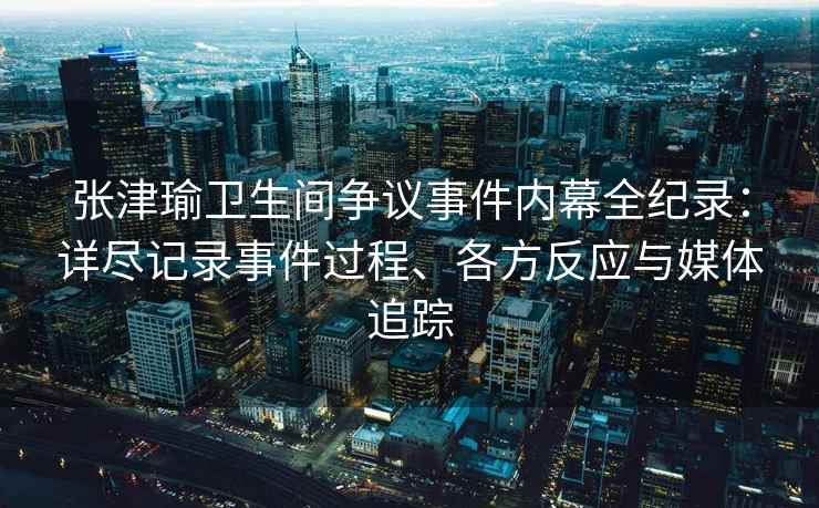 张津瑜卫生间争议事件内幕全纪录：详尽记录事件过程、各方反应与媒体追踪