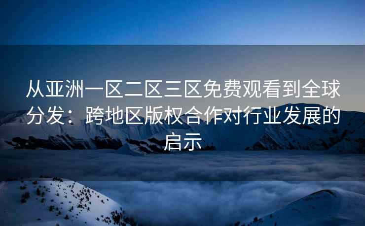 从亚洲一区二区三区免费观看到全球分发：跨地区版权合作对行业发展的启示