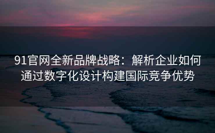 91官网全新品牌战略：解析企业如何通过数字化设计构建国际竞争优势