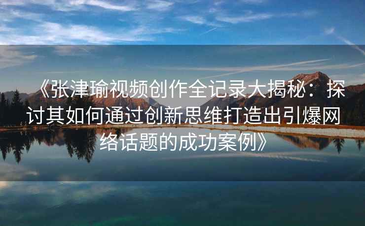 《张津瑜视频创作全记录大揭秘：探讨其如何通过创新思维打造出引爆网络话题的成功案例》