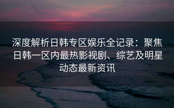 深度解析日韩专区娱乐全记录：聚焦日韩一区内最热影视剧、综艺及明星动态最新资讯