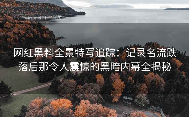 网红黑料全景特写追踪：记录名流跌落后那令人震惊的黑暗内幕全揭秘