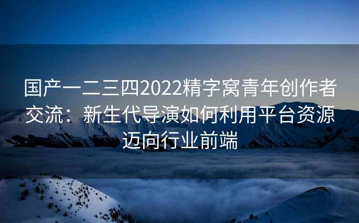国产一二三四2022精字窝青年创作者交流：新生代导演如何利用平台资源迈向行业前端