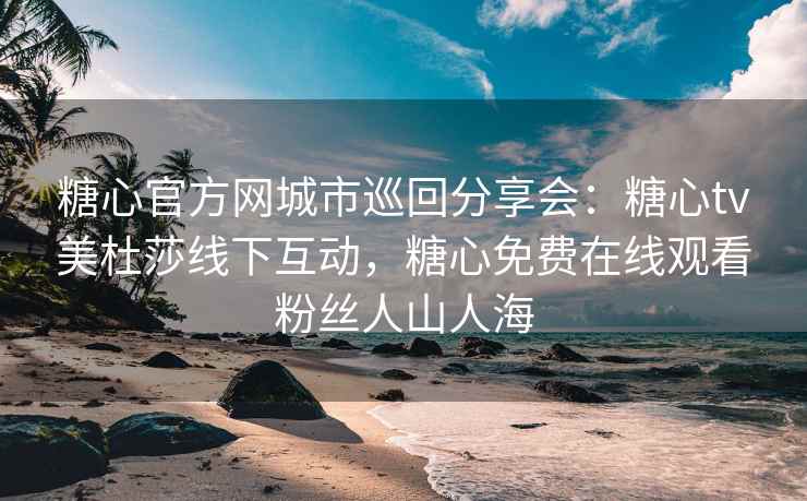 糖心官方网城市巡回分享会：糖心tv美杜莎线下互动，糖心免费在线观看粉丝人山人海